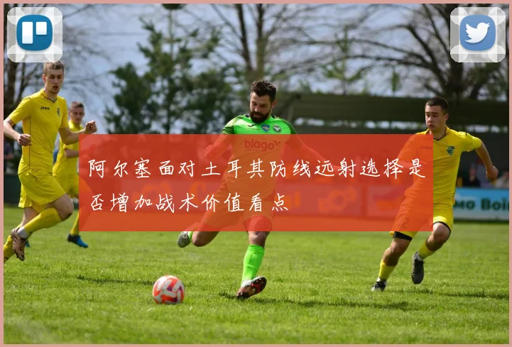 阿尔塞面对土耳其防线远射选择是否增加战术价值看点