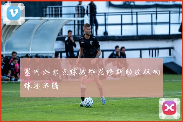 塞内加尔点球战维尼修斯助攻双响球迷沸腾