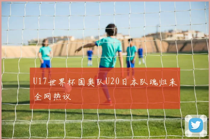U17世界杯国奥队U20日本队魂归来全网热议