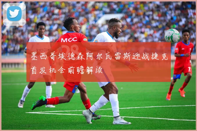 墨西哥埃德森阿尔瓦雷斯迎战捷克首发机会前瞻解读