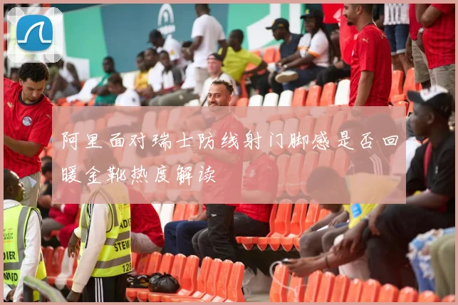 阿里面对瑞士防线射门脚感是否回暖金靴热度解读