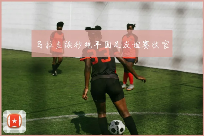 乌拉圭读秒绝平国足友谊赛收官