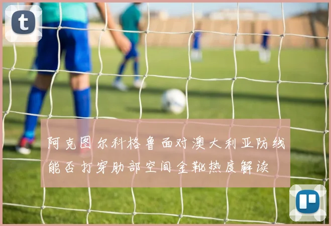 阿克图尔科格鲁面对澳大利亚防线能否打穿肋部空间金靴热度解读