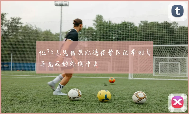 但76人凭借恩比德在禁区的牵制与马克西的外线冲击