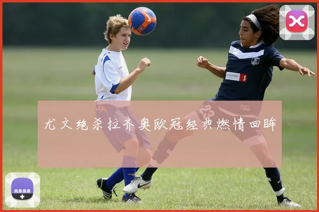 尤文绝杀拉齐奥欧冠经典燃情回眸