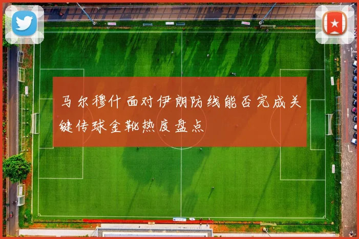 马尔穆什面对伊朗防线能否完成关键传球金靴热度盘点