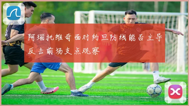 阿瑙托维奇面对约旦防线能否主导反击前场支点观察