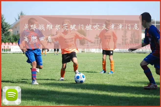 点球战维尔茨破门被吹天津津门虎高燃回看