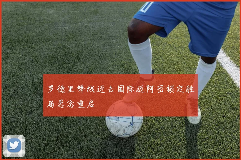 罗德里锋线连击国际迈阿密锁定胜局悬念重启