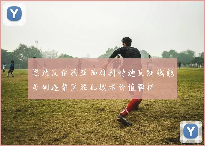 恩纳瓦伦西亚面对科特迪瓦防线能否制造禁区混乱战术价值解析