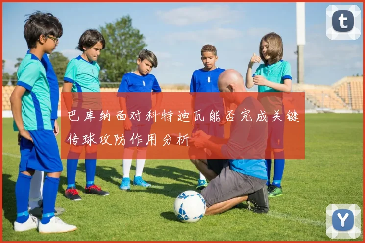 巴库纳面对科特迪瓦能否完成关键传球攻防作用分析
