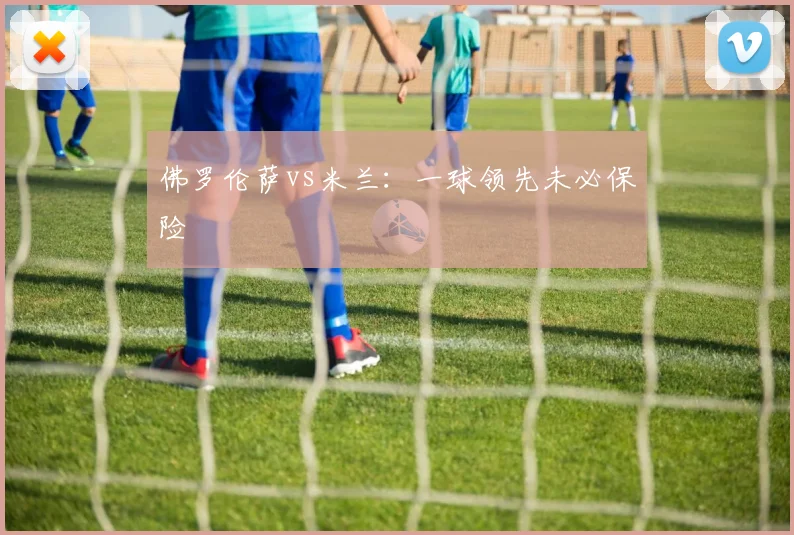 佛罗伦萨vs米兰：一球领先未必保险