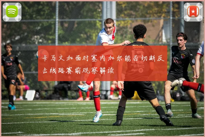 卡马文加面对塞内加尔能否切断反击线路赛前观察解读