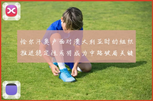 恰尔汗奥卢面对澳大利亚时的组织推进稳定性或将成为中路破局关键