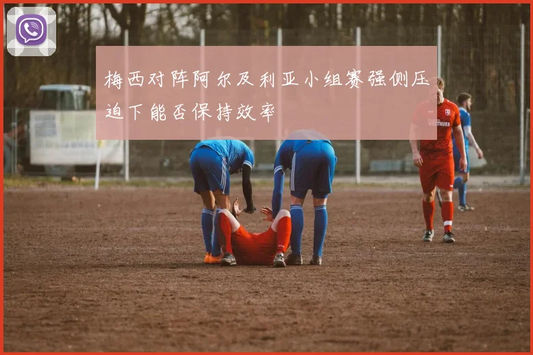 梅西对阵阿尔及利亚小组赛强侧压迫下能否保持效率