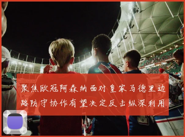 聚焦欧冠阿森纳面对皇家马德里边路防守协作有望决定反击纵深利用