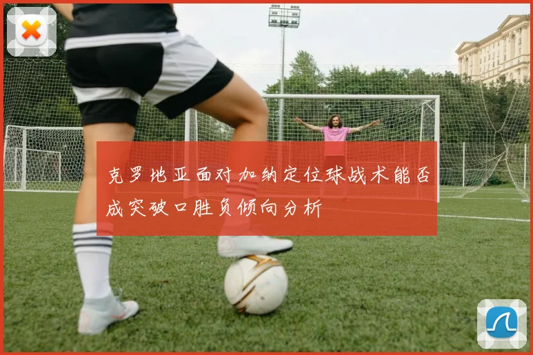 克罗地亚面对加纳定位球战术能否成突破口胜负倾向分析