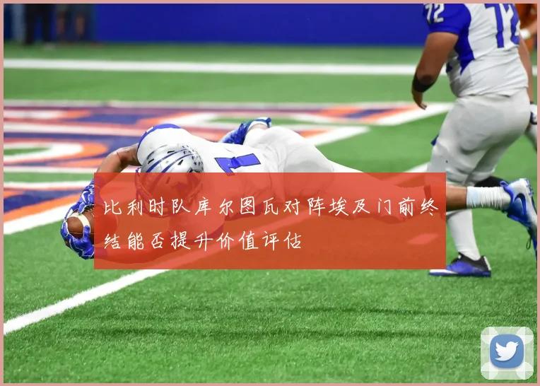 比利时队库尔图瓦对阵埃及门前终结能否提升价值评估