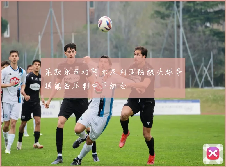 莱默尔面对阿尔及利亚防线头球争顶能否压制中卫组合