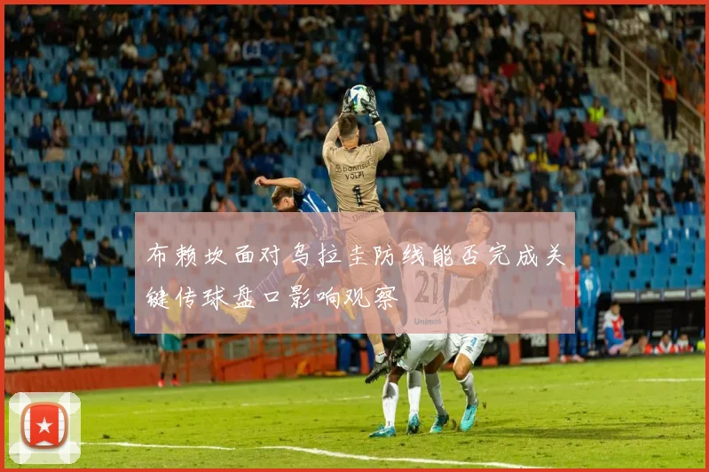 布赖坎面对乌拉圭防线能否完成关键传球盘口影响观察