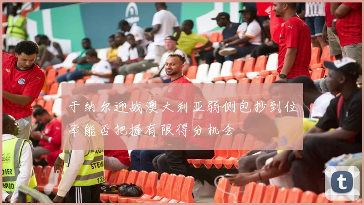 于纳尔迎战澳大利亚弱侧包抄到位率能否把握有限得分机会