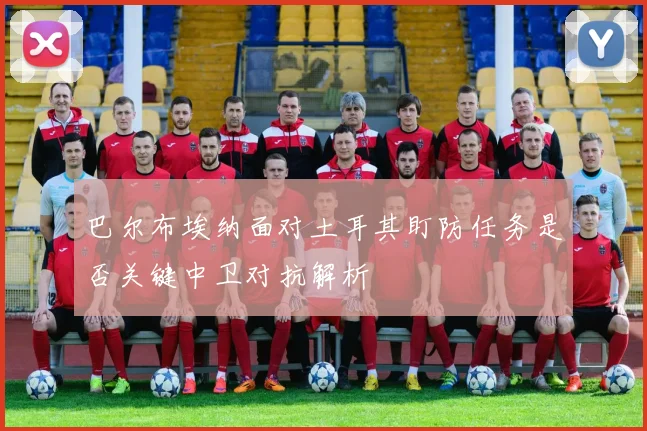 巴尔布埃纳面对土耳其盯防任务是否关键中卫对抗解析